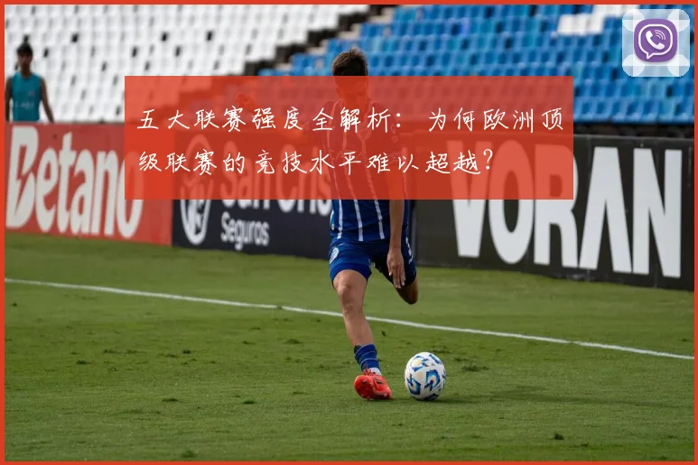 五大联赛强度全解析:为何欧洲顶级联赛的竞技水平难以超越?