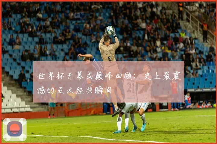 世界杯开幕式巅峰回顾：史上最震撼的五大经典瞬间