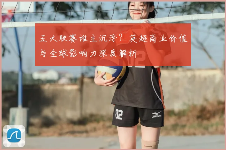 五大联赛谁主沉浮？英超商业价值与全球影响力深度解析