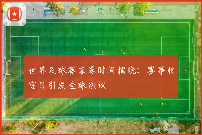 世界足球赛落幕时间揭晓:赛事收官日引发全球热议