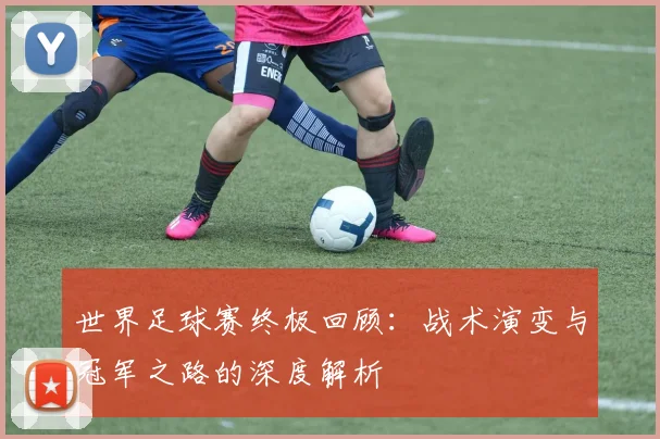 世界足球赛终极回顾:战术演变与冠军之路的深度解析