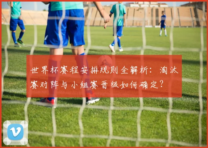 世界杯赛程安排规则全解析:淘汰赛对阵与小组赛晋级如何确定?