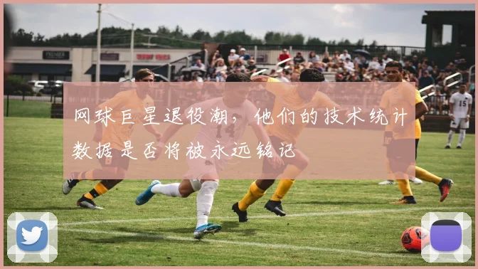 网球巨星退役潮,他们的技术统计数据是否将被永远铭记