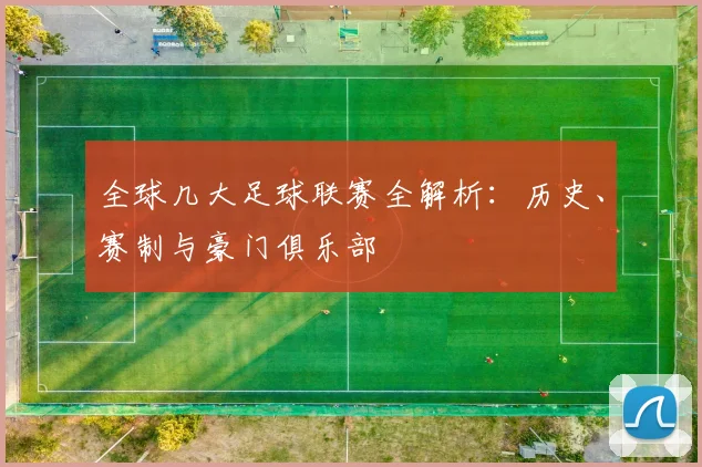 全球几大足球联赛全解析:历史、赛制与豪门俱乐部